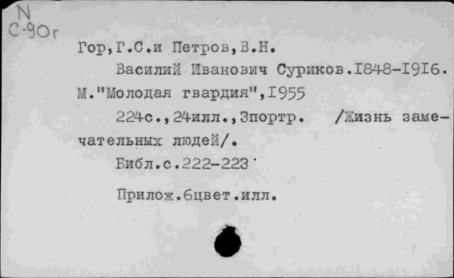 ﻿N
С-^Ог
Гор,Г.С.и Петров,В.Н.
Василий Иванович Суриков.1848-1916.
М."Молодая гвардия”,1955
224с.,24илл.,Зпортр. /Жизнь замечательных людей/.
Библ.с.222-223'
Прилож.бцвет,илл.